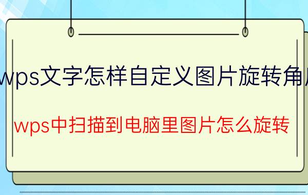 wps文字怎样自定义图片旋转角度 wps中扫描到电脑里图片怎么旋转？